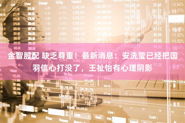 金智股配 缺乏尊重！最新消息：安洗莹已经把国羽信心打没了，王祉怡有心理阴影