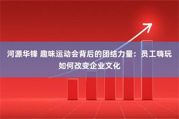 河源华锋 趣味运动会背后的团结力量：员工嗨玩如何改变企业文化