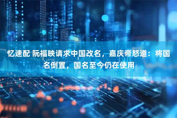 忆速配 阮福映请求中国改名，嘉庆帝怒道：将国名倒置，国名至今仍在使用