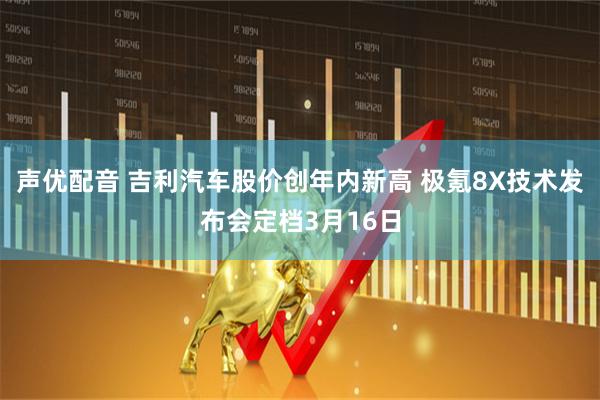 声优配音 吉利汽车股价创年内新高 极氪8X技术发布会定档3月16日