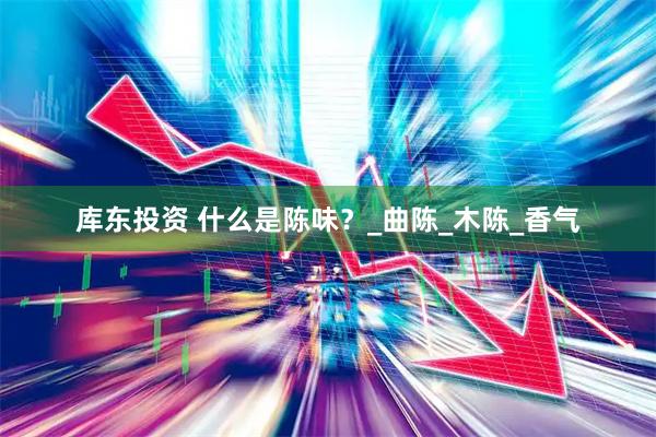 库东投资 什么是陈味？_曲陈_木陈_香气