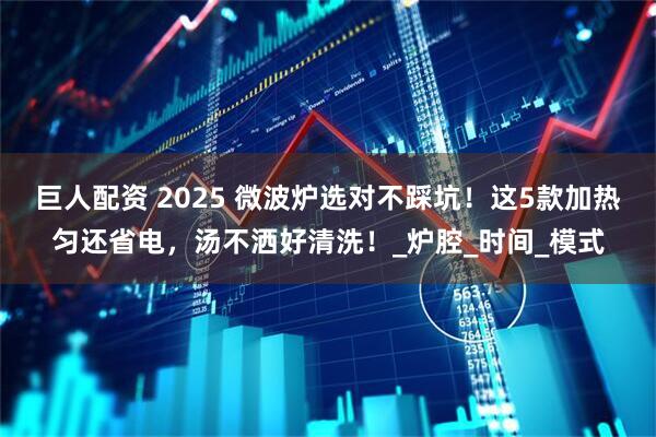 巨人配资 2025 微波炉选对不踩坑！这5款加热匀还省电，汤不洒好清洗！_炉腔_时间_模式