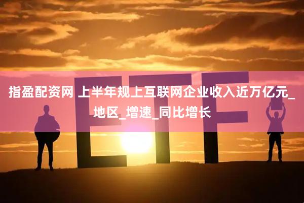 指盈配资网 上半年规上互联网企业收入近万亿元_地区_增速_同比增长