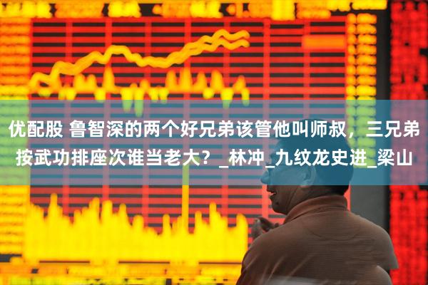 优配股 鲁智深的两个好兄弟该管他叫师叔，三兄弟按武功排座次谁当老大？_林冲_九纹龙史进_梁山