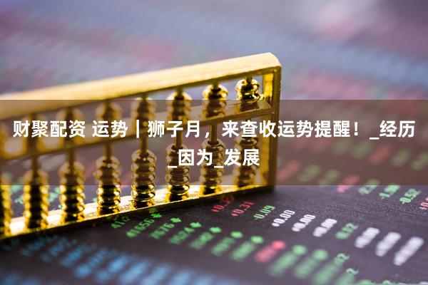 财聚配资 运势｜狮子月，来查收运势提醒！_经历_因为_发展