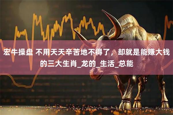 宏牛操盘 不用天天辛苦地不得了，却就是能赚大钱的三大生肖_龙的_生活_总能