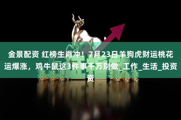 金景配资 红榜生肖冲！7月23日羊狗虎财运桃花运爆涨，鸡牛鼠这3件事千万别做_工作_生活_投资