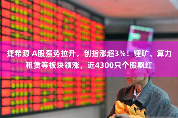捷希源 A股强势拉升，创指涨超3%！锂矿、算力租赁等板块领涨，近4300只个股飘红