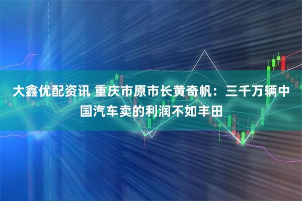 大鑫优配资讯 重庆市原市长黄奇帆：三千万辆中国汽车卖的利润不如丰田