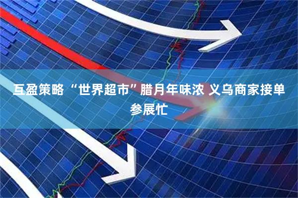 互盈策略 “世界超市”腊月年味浓 义乌商家接单参展忙